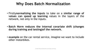 Why Does Batch Normalization
• Firstlynormalizing the inputs to take on a similar range of
values can speed up learning values in the layers of the
network, not only in the inputs.
• Batch Norm reduces the internal covariate shift (changes
during training and testing)of the network.
• example on the car rental service, imagine we want to include
other motorbikes.
CCS355 Neural Networks and Deep Learning
 