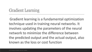 Gradient Learning
Gradient learning is a fundamental optimization
technique used in training neural networks. It
involves updating the parameters of the neural
network to minimize the difference between
the predicted output and the actual output, also
known as the loss or cost function
CCS355 NEURAL NETWORKS AND DEEP LEARNING
 