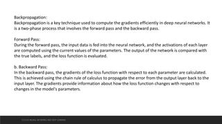 Backpropagation:
Backpropagation is a key technique used to compute the gradients efficiently in deep neural networks. It
is a two-phase process that involves the forward pass and the backward pass.
Forward Pass:
During the forward pass, the input data is fed into the neural network, and the activations of each layer
are computed using the current values of the parameters. The output of the network is compared with
the true labels, and the loss function is evaluated.
b. Backward Pass:
In the backward pass, the gradients of the loss function with respect to each parameter are calculated.
This is achieved using the chain rule of calculus to propagate the error from the output layer back to the
input layer. The gradients provide information about how the loss function changes with respect to
changes in the model's parameters.
CCS355 NEURAL NETWORKS AND DEEP LEARNING
 