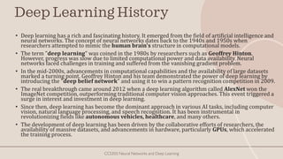 Deep Learning History
• Deep learning has a rich and fascinating history. It emerged from the field of artificial intelligence and
neural networks. The concept of neural networks dates back to the 1940s and 1950s when
researchers attempted to mimic the human brain's structure in computational models.
• The term "deep learning" was coined in the 1980s by researchers such as Geoffrey Hinton.
However, progress was slow due to limited computational power and data availability. Neural
networks faced challenges in training and suffered from the vanishing gradient problem.
• In the mid-2000s, advancements in computational capabilities and the availability of large datasets
marked a turning point. Geoffrey Hinton and his team demonstrated the power of deep learning by
introducing the "deep belief network" and using it to win a pattern recognition competition in 2009.
• The real breakthrough came around 2012 when a deep learning algorithm called AlexNet won the
ImageNet competition, outperforming traditional computer vision approaches. This event triggered a
surge in interest and investment in deep learning.
• Since then, deep learning has become the dominant approach in various AI tasks, including computer
vision, natural language processing, and speech recognition. It has been instrumental in
revolutionizing fields like autonomous vehicles, healthcare, and many others.
• The development of deep learning has been driven by the collaborative efforts of researchers, the
availability of massive datasets, and advancements in hardware, particularly GPUs, which accelerated
the training process.
CCS355 Neural Networks and Deep Learning
 