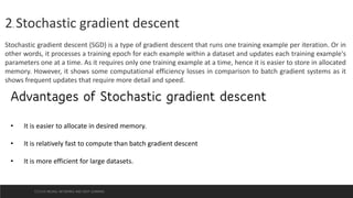 2. Stochastic gradient descent
Stochastic gradient descent (SGD) is a type of gradient descent that runs one training example per iteration. Or in
other words, it processes a training epoch for each example within a dataset and updates each training example's
parameters one at a time. As it requires only one training example at a time, hence it is easier to store in allocated
memory. However, it shows some computational efficiency losses in comparison to batch gradient systems as it
shows frequent updates that require more detail and speed.
Advantages of Stochastic gradient descent
• It is easier to allocate in desired memory.
• It is relatively fast to compute than batch gradient descent
• It is more efficient for large datasets.
CCS355 NEURAL NETWORKS AND DEEP LEARNING
 