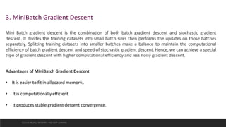 3. MiniBatch Gradient Descent
Mini Batch gradient descent is the combination of both batch gradient descent and stochastic gradient
descent. It divides the training datasets into small batch sizes then performs the updates on those batches
separately. Splitting training datasets into smaller batches make a balance to maintain the computational
efficiency of batch gradient descent and speed of stochastic gradient descent. Hence, we can achieve a special
type of gradient descent with higher computational efficiency and less noisy gradient descent.
Advantages of MiniBatch Gradient Descent
• It is easier to fit in allocated memory..
• It is computationally efficient.
• It produces stable gradient descent convergence.
CCS355 NEURAL NETWORKS AND DEEP LEARNING
 