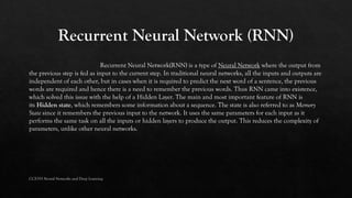 Recurrent Neural Network(RNN) is a type of Neural Network where the output from
the previous step is fed as input to the current step. In traditional neural networks, all the inputs and outputs are
independent of each other, but in cases when it is required to predict the next word of a sentence, the previous
words are required and hence there is a need to remember the previous words. Thus RNN came into existence,
which solved this issue with the help of a Hidden Layer. The main and most important feature of RNN is
its Hidden state, which remembers some information about a sequence. The state is also referred to as Memory
State since it remembers the previous input to the network. It uses the same parameters for each input as it
performs the same task on all the inputs or hidden layers to produce the output. This reduces the complexity of
parameters, unlike other neural networks.
CCS355 Neural Networks and Deep Learning
 
