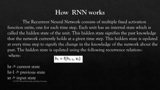The Recurrent Neural Network consists of multiple fixed activation
function units, one for each time step. Each unit has an internal state which is
called the hidden state of the unit. This hidden state signifies the past knowledge
that the network currently holds at a given time step. This hidden state is updated
at every time step to signify the change in the knowledge of the network about the
past. The hidden state is updated using the following recurrence relation:-
where:
ht -> current state
ht-1 -> previous state
xt -> input state
CCS355 Neural Networks and Deep Learning
 