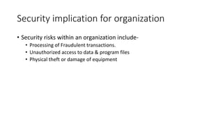 Security implication for organization
• Security risks within an organization include-
• Processing of Fraudulent transactions.
• Unauthorized access to data & program files
• Physical theft or damage of equipment
 
