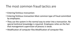 The most common fraud tactics are
• Entering fictitious transaction:
• Entering fictitious transaction Most common type of fraud committed
by employees.
• They use the system in the normal way to enter into a transaction. No
special technical knowledge is required. Employees relies on the fact
that management supervision of process is weak.
• Modification of computer files:Modification of computer files
 