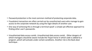 • Password protection is the most common method of protecting corporate data.
• Fraudulent transaction are often carried out by unauthorized users who manage to gain
access to the corporate network by using the login details of another user.
• One way of achieving this is through a terminal spoof- a simple yet effective approach to
finding other user’s passwords.
• Unauthorized data access contd..:Unauthorized data access contd .. Other dangers of
which managers should be aware include the Trojan horse in which code is added to a
program ,which will activate under certain conditions. Another risk is the Back-door
technique .
 
