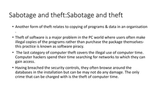 Sabotage and theft:Sabotage and theft
• Another form of theft relates to copying of programs & data in an organisation
.
• Theft of software is a major problem in the PC world where users often make
illegal copies of the programs rather than purchase the package themselves-
this practice is known as software piracy.
• The last category of computer theft covers the illegal use of computer time.
Computer hackers spend their time searching for networks to which they can
gain access.
• Having breached the security controls, they often browse around the
databases in the installation but can be may not do any damage. The only
crime that can be charged with is the theft of computer time.
 