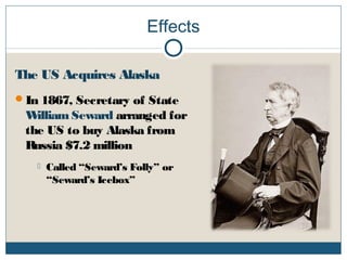 Effects
The US Acquires Alaska
In 1867, Secretary of State
William Seward arranged for
the US to buy Alaska from
Russia $7.2 million
 Called “Seward’s Folly” or
“Seward’s Icebox”
 