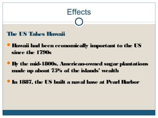 Effects
The US Takes Hawaii
Hawaii had been economically important to the US
since the 1790s
By the mid-1800s, American-owned sugarplantations
made up about 75% of the islands’ wealth
In 1887, the US built a naval base at Pearl Harbor
 