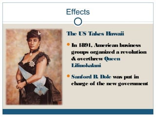 Effects
The US Takes Hawaii
In 1891, American business
groups organized a revolution
& overthrew Queen
Liliuokalani
Sanford B. Dole was put in
charge of the new government
 