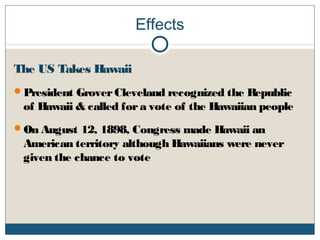 Effects
The US Takes Hawaii
President GroverCleveland recognized the Republic
of Hawaii & called fora vote of the Hawaiian people
On August 12, 1898, Congress made Hawaii an
American territory although Hawaiians were never
given the chance to vote
 