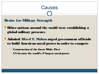 Causes
Desire forMilitary Strength
Othernations around the world were establishing a
global military presence
Admiral Alfred T. Mahan urged government officials
to build American naval powerin orderto compete
 Construction of the Great White Fleet
 US became the world’s 3rd
largest naval power
 