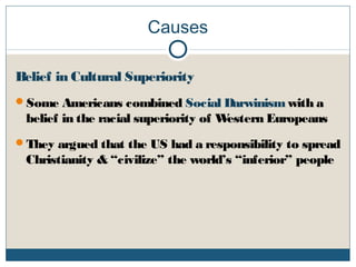 Causes
Belief in Cultural Superiority
Some Americans combined Social Darwinism with a
belief in the racial superiority of Western Europeans
They argued that the US had a responsibility to spread
Christianity & “civilize” the world’s “inferior” people
 
