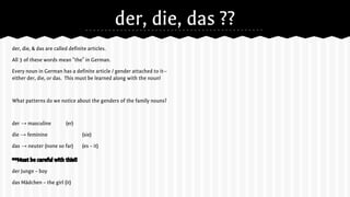 der, die, das ??
der, die, & das are called definite articles.
All 3 of these words mean “the” in German.
Every noun in German has a definite article / gender attached to it--
either der, die, or das. This must be learned along with the noun!
What patterns do we notice about the genders of the family nouns?
der → masculine (er)
die → feminine (sie)
das → neuter (none so far) (es – it)
**Must be careful with this!!
der Junge – boy
das Mädchen – the girl (it)
 