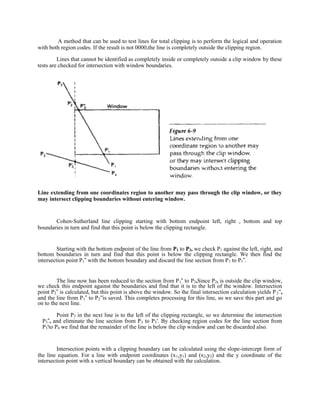 A method that can be used to test lines for total clipping is to perform the logical and operation
with both region codes. If the result is not 0000,the line is completely outside the clipping region.
Lines that cannot be identified as completely inside or completely outside a clip window by these
tests are checked for intersection with window boundaries.
Line extending from one coordinates region to another may pass through the clip window, or they
may intersect clipping boundaries without entering window.
Cohen-Sutherland line clipping starting with bottom endpoint left, right , bottom and top
boundaries in turn and find that this point is below the clipping rectangle.
Starting with the bottom endpoint of the line from P1 to P2, we check P1 against the left, right, and
bottom boundaries in turn and find that this point is below the clipping rectangle. We then find the
intersection point P1 with the bottom boundary and discard the line section from P‟ 1 to P1 .‟
The line now has been reduced to the section from P1 to P‟ 2,Since P2, is outside the clip window,
we check this endpoint against the boundaries and find that it is to the left of the window. Intersection
point P2 is calculated, but this point is above the window. So the final intersection calculation yields P‟ 2”,
and the line from P1 to P‟ 2”is saved. This completes processing for this line, so we save this part and go
on to the next line.
Point P3 in the next line is to the left of the clipping rectangle, so we determine the intersection
P3‟, and eliminate the line section from P3 to P3'. By checking region codes for the line section from
P3'to P4 we find that the remainder of the line is below the clip window and can be discarded also.
Intersection points with a clipping boundary can be calculated using the slope-intercept form of
the line equation. For a line with endpoint coordinates (x1,y1) and (x2,y2) and the y coordinate of the
intersection point with a vertical boundary can be obtained with the calculation.
 