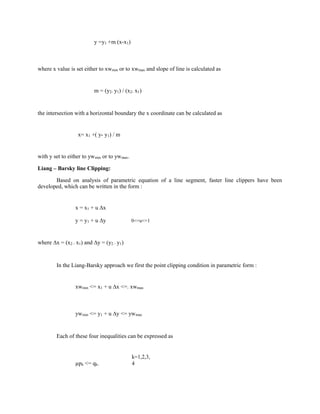 y =y1 +m (x-x1)
where x value is set either to xwmin or to xwmax and slope of line is calculated as
m = (y2- y1) / (x2- x1)
the intersection with a horizontal boundary the x coordinate can be calculated as
x= x1 +( y- y1) / m
with y set to either to ywmin or to ywmax.
Liang – Barsky line Clipping:
Based on analysis of parametric equation of a line segment, faster line clippers have been
developed, which can be written in the form :
x = x1 + u ∆x
y = y1 + u ∆y 0<=u<=1
where ∆x = (x2 - x1) and ∆y = (y2 - y1)
In the Liang-Barsky approach we first the point clipping condition in parametric form :
xwmin <= x1 + u ∆x <=. xwmax
ywmin <= y1 + u ∆y <= ywmax
Each of these four inequalities can be expressed as
µpk <= qk.
k=1,2,3,
4
 