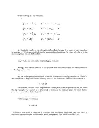 the parameters p & q are defined as
Any line that is parallel to one of the clipping boundaries have pk=0 for values of k corresponding
to boundary k=1,2,3,4 correspond to left, right, bottom and top boundaries. For values of k, find qk<0, the
line is completely out side the boundary.
If qk >=0, the line is inside the parallel clipping boundary.
When pk<0 the infinite extension of line proceeds from outside to inside of the infinite extension
of this clipping boundary.
If pk>0, the line proceeds from inside to outside, for non zero value of pk calculate the value of u,
that corresponds to the point where the infinitely extended line intersect the extension of boundary k as
u = qk / pk
For each line, calculate values for parameters u1and u2 that define the part of line that lies within
the clip rectangle. The value of u1 is determined by looking at the rectangle edges for which the line
proceeds from outside to the inside (p<0).
For these edges we calculate
rk = qk / pk
The value of u1 is taken as largest of set consisting of 0 and various values of r. The value of u2 is
determined by examining the boundaries for which lines proceeds from inside to outside (P>0).
 