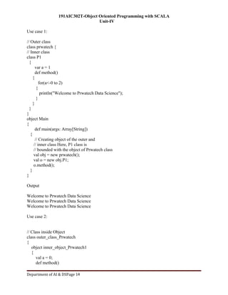 191AIC302T-Object Oriented Programming with SCALA
Unit-IV
Department of AI & DSPage 14
Use case 1:
// Outer class
class prwatech {
// Inner class
class P1
{
var a = 1
def method()
{
for(a<-0 to 2)
{
println("Welcome to Prwatech Data Science");
}
}
}
}
object Main
{
def main(args: Array[String])
{
// Creating object of the outer and
// inner class Here, P1 class is
// bounded with the object of Prwatech class
val obj = new prwatech();
val o = new obj.P1;
o.method();
}
}
Output
Welcome to Prwatech Data Science
Welcome to Prwatech Data Science
Welcome to Prwatech Data Science
Use case 2:
// Class inside Object
class outer_class_Prwatech
{
object inner_object_Prwatech1
{
val a = 0;
def method()
 