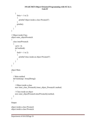 191AIC302T-Object Oriented Programming with SCALA
Unit-IV
Department of AI & DSPage 15
{
for(a <- 1 to 2)
{
println("object inside a class Prwatech")
}
println()
}
}
}
// Object inside Class
object outer_objectPrwatech
{
class innerPrwatech
{
val b = 0;
def method()
{
for(b <- 1 to 2)
{
println("class inside an object Prwatech")
}
}
}
}
object Main
{
// Main method
def main(args: Array[String])
{
// Object inside a class
new outer_class_Prwatech().inner_object_Prwatech1.method;
// Class inside an object
new outer_objectPrwatech.innerPrwatech().method;
}
}
Output
object inside a class Prwatech
object inside a class Prwatech
 