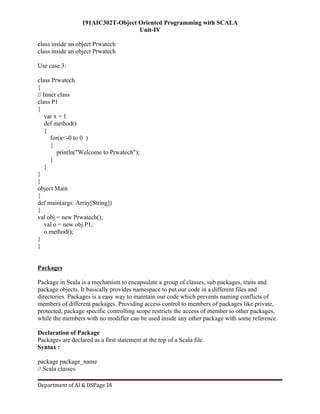 191AIC302T-Object Oriented Programming with SCALA
Unit-IV
Department of AI & DSPage 16
class inside an object Prwatech
class inside an object Prwatech
Use case 3:
class Prwatech
{
// Inner class
class P1
{
var x = 1
def method()
{
for(x<-0 to 0 )
{
println("Welcome to Prwatech");
}
}
}
}
object Main
{
def main(args: Array[String])
{
val obj = new Prwatech();
val o = new obj.P1;
o.method();
}
}
Packages
Package in Scala is a mechanism to encapsulate a group of classes, sub packages, traits and
package objects. It basically provides namespace to put our code in a different files and
directories. Packages is a easy way to maintain our code which prevents naming conflicts of
members of different packages. Providing access control to members of packages like private,
protected, package specific controlling scope restricts the access of member to other packages,
while the members with no modifier can be used inside any other package with some reference.
Declaration of Package
Packages are declared as a first statement at the top of a Scala file.
Syntax :
package package_name
// Scala classes
 