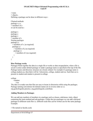 191AIC302T-Object Oriented Programming with SCALA
Unit-IV
Department of AI & DSPage 17
// traits
// objects..
Defining a package can be done in different ways:-
Chained methods
package x.y.z
// members of z
or can be used as:-
package x
package y
package z
// member of z
Nesting packages
package x{
// members of x {as required}
package y{
// members of y{as required}
package z{
// members of z{as required}
}
}
}
How Package works
Packages binds together the data in a single file or works as data encapsulation, when a file is
saved it comes under default package or under a package name as specified at the top of the file.
Package names and directory structure are closely related. For example if a package name is
college.student.cse, then there will be 3 directories, college, student and cse. Such that cse is
present in student and student is present in college.
college
+student
+cse
The idea is to make sure that files are easy to locate in directories while using the packages.
Package naming conventions for domain names are in reverse order as i.e.
org.geeksforgeeks.practice, org.geeksforgeeks.contribute.
Adding Members to Packages
We can add any numbers of members in a package such as classes, subclasses, traits, object
containing the main method and sub packages. Unlike the java packages we can add a declared
packages in different scala files i.e. different scala files can be written can for the same package.
Example:
// file named as faculty.scala
 