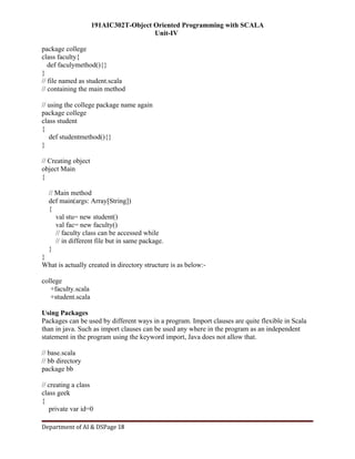 191AIC302T-Object Oriented Programming with SCALA
Unit-IV
Department of AI & DSPage 18
package college
class faculty{
def faculymethod(){}
}
// file named as student.scala
// containing the main method
// using the college package name again
package college
class student
{
def studentmethod(){}
}
// Creating object
object Main
{
// Main method
def main(args: Array[String])
{
val stu= new student()
val fac= new faculty()
// faculty class can be accessed while
// in different file but in same package.
}
}
What is actually created in directory structure is as below:-
college
+faculty.scala
+student.scala
Using Packages
Packages can be used by different ways in a program. Import clauses are quite flexible in Scala
than in java. Such as import clauses can be used any where in the program as an independent
statement in the program using the keyword import, Java does not allow that.
// base.scala
// bb directory
package bb
// creating a class
class geek
{
private var id=0
 