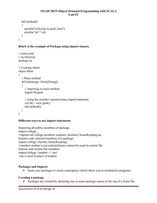 191AIC302T-Object Oriented Programming with SCALA
Unit-IV
Department of AI & DSPage 19
def method()
{
println("welcome to geek class")
println("id="+id)
}
}
Below is the example of Package using import clauses.
// main.scala
// aa directory
package aa
// Creating object
object Main
{
// Main method
def main(args: Array[String])
{
// importing in main method
import bb.geek
// using the member injected using import statement
val obj = new geek()
obj.method();
}
}
Different ways to use import statements
Importing all public members of package.
import college._
//imports all college members students, faculties, houseKeeping etc.
Imports only selected members of a package.
import college.{faculty, houseKeeping}
//member student is not selected hence cannot be used in current file
Imports and rename the members.
import college.{student => stu}
//stu is used in-place of student
Packages and Imports
 Scala uses packages to create namespaces which allow you to modularize programs.
Creating a package
 Packages are created by declaring one or more package names at the top of a Scala file.
 