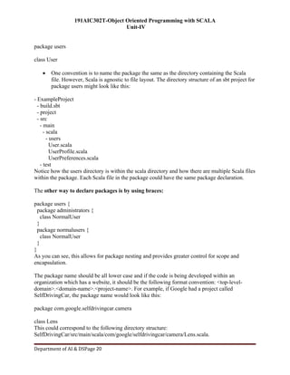 191AIC302T-Object Oriented Programming with SCALA
Unit-IV
Department of AI & DSPage 20
package users
class User
 One convention is to name the package the same as the directory containing the Scala
file. However, Scala is agnostic to file layout. The directory structure of an sbt project for
package users might look like this:
- ExampleProject
- build.sbt
- project
- src
- main
- scala
- users
User.scala
UserProfile.scala
UserPreferences.scala
- test
Notice how the users directory is within the scala directory and how there are multiple Scala files
within the package. Each Scala file in the package could have the same package declaration.
The other way to declare packages is by using braces:
package users {
package administrators {
class NormalUser
}
package normalusers {
class NormalUser
}
}
As you can see, this allows for package nesting and provides greater control for scope and
encapsulation.
The package name should be all lower case and if the code is being developed within an
organization which has a website, it should be the following format convention: <top-level-
domain>.<domain-name>.<project-name>. For example, if Google had a project called
SelfDrivingCar, the package name would look like this:
package com.google.selfdrivingcar.camera
class Lens
This could correspond to the following directory structure:
SelfDrivingCar/src/main/scala/com/google/selfdrivingcar/camera/Lens.scala.
 
