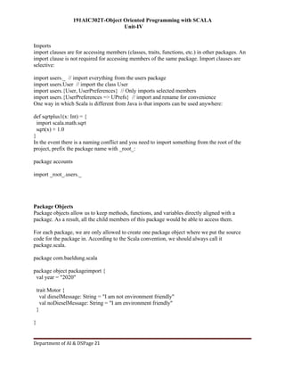 191AIC302T-Object Oriented Programming with SCALA
Unit-IV
Department of AI & DSPage 21
Imports
import clauses are for accessing members (classes, traits, functions, etc.) in other packages. An
import clause is not required for accessing members of the same package. Import clauses are
selective:
import users._ // import everything from the users package
import users.User // import the class User
import users.{User, UserPreferences} // Only imports selected members
import users.{UserPreferences => UPrefs} // import and rename for convenience
One way in which Scala is different from Java is that imports can be used anywhere:
def sqrtplus1(x: Int) = {
import scala.math.sqrt
sqrt(x) + 1.0
}
In the event there is a naming conflict and you need to import something from the root of the
project, prefix the package name with _root_:
package accounts
import _root_.users._
Package Objects
Package objects allow us to keep methods, functions, and variables directly aligned with a
package. As a result, all the child members of this package would be able to access them.
For each package, we are only allowed to create one package object where we put the source
code for the package in. According to the Scala convention, we should always call it
package.scala.
package com.baeldung.scala
package object packageimport {
val year = "2020"
trait Motor {
val dieselMessage: String = "I am not environment friendly"
val noDieselMessage: String = "I am environment friendly"
}
}
 