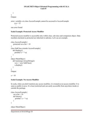 191AIC302T-Object Oriented Programming with SCALA
Unit-IV
Department of AI & DSPage 23
}
}
Output:
error: variable a in class AccessExample cannot be accessed in AccessExample
p.a = 12
^
one error found
Scala Example: Protected Access Modifier
Protected access modifier is accessible only within class, sub class and companion object. Data
members declared as protected are inherited in subclass. Let's see an example.
class AccessExample{
protected var a:Int = 10
}
class SubClass extends AccessExample{
def display(){
println("a = "+a)
}
}
object MainObject{
def main(args:Array[String]){
var s = new SubClass()
s.display()
}
}
Output:
a = 10
Scala Example: No-Access-Modifier
In scala, when you don't mention any access modifier, it is treated as no-access-modifier. It is
same as public in java. It is least restricted and can easily accessible from anywhere inside or
outside the package.
class AccessExample{
var a:Int = 10
def show(){
println(" a = "+a)
}
}
object MainObject{
 