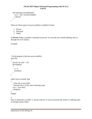 191AIC302T-Object Oriented Programming with SCALA
Unit-IV
Department of AI & DSPage 24
def main(args:Array[String]){
var a = new AccessExample()
a.show()
}
}
There are Three types of access modifiers available in Scala:
1. Private
2. Protected
3. Public
1. Private: When a member is declared as private, we can only use it inside defining class or
through one of its objects.
Example:
// Scala program of private access modifier
class abc
{
private var a:Int = 123
def display()
{
a = 8
println(a)
}
}
object access extends App
{
// class abc is accessible
// because this is in the same enclosing scope
var e = new abc()
e.display()
}
Output:
8
Here we declared a variable ‘a’ private and now it can be accessed only inside it’s defining class
or through classes object.
 