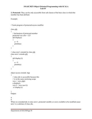 191AIC302T-Object Oriented Programming with SCALA
Unit-IV
Department of AI & DSPage 25
2. Protected: They can be only accessible from sub classes of the base class in which the
member has been defined.
Example:
// Scala program of protected access modifier
class gfg
{
// declaration of protected member
protected var a:Int = 123
def display()
{
a = 8
println(a)
}
}
// class new1 extends by class gfg
class new1 extends gfg
{
def display1()
{
a = 9
println(a)
}
}
object access extends App
{
// class abc is accessible because this
// is in the same enclosing scope
var e = new gfg()
e.display()
var e1 = new new1()
e1.display1()
}
Output:
8
9
When we extended abc in class new1, protected variable a is now available to be modified cause
new1 is a subclass of class abc.
 