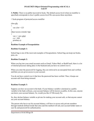 191AIC302T-Object Oriented Programming with SCALA
Unit-IV
Department of AI & DSPage 26
3. Public: There is no public keyword in Scala. The default access level (when no modifier is
specified) corresponds to Java’s public access level.We can access these anywhere.
// Scala program of protected access modifier
class gfg
{
var a:Int = 123
}
object access extends App
{
var e = new gfg()
e.a = 444
println(e.a)
}
Realtime Example of Encapsulation
Realtime Example 1:
School bag is one of the most real examples of Encapsulation. School bag can keep our books,
pens, etc.
Realtime Example 2:
When you log into your email accounts such as Gmail, Yahoo Mail, or Rediff mail, there is a lot
of internal processes taking place in the backend and you have no control over it.
When you enter the password for logging, they are retrieved in an encrypted form and verified,
and then you are given access to your account.
You do not have control over it that how the password has been verified. Thus, it keeps our
account safe from being misused.
Realtime Example 3:
Suppose you have an account in the bank. If your balance variable is declared as a public
variable in the bank software, your account balance will be known as public, In this case, anyone
can know your account balance. So, would you like it? Obviously No.
So, they declare balance variable as private for making your account safe, so that anyone cannot
see your account balance.
The person who has to see his account balance, will have to access only private members
through methods defined inside that class and this method will ask your account holder name or
user Id, and password for authentication.
 