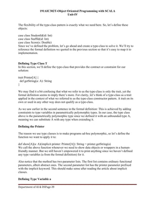 191AIC302T-Object Oriented Programming with SCALA
Unit-IV
Department of AI & DSPage 29
The flexibility of the type-class pattern is exactly what we need here. So, let’s define these
objects:
case class StudentId(id: Int)
case class StaffId(id: Int)
case class Score(s: Double)
Since we’ve defined the problem, let’s go ahead and create a type-class to solve it. We’ll try to
reference the formal definition we quoted in the previous section so that it’s easy to map it to
implementation.
Defining Type Class T
In this section, we’ll define the type-class that provides the contract or constraint for our
solution:
trait Printer[A] {
def getString(a: A): String
}
We may find it a bit confusing that what we refer to as the type-class is only the trait, yet the
formal definition seems to imply there’s more. For clarity, let’s think of a type-class as a trait
applied in the context of what we referred to as the type-class constructor pattern. A trait on its
own or used in any other way does not qualify as a type-class.
As we saw earlier in the second sentence in the formal definition: This is achieved by adding
constraints to type variables in parametrically polymorphic types. In our case, the type class
above is the parametrically polymorphic type since we defined it with an unbounded type A,
meaning we can substitute A with any type when extending it.
Defining the Printer
The reason we use type classes is to make programs ad-hoc polymorphic, so let’s define the
function we want to apply it to:
def show[A](a: A)(implicit printer: Printer[A]): String = printer.getString(a)
We call the above function whenever we need to show data objects or wrappers in a human-
friendly manner. But we still haven’t empowered it to print anything since we haven’t defined
any type variables (a from the formal definition) for it.
Also notice that the method has two parameter lists. The first list contains ordinary functional
parameters, albeit abstract ones. The second parameter list has the printer parameter prefixed
with the implicit keyword. This should make sense after reading the article about implicit
classes.
Defining Type Variable a
 