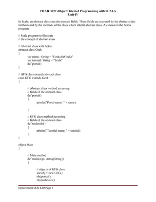 191AIC302T-Object Oriented Programming with SCALA
Unit-IV
Department of AI & DSPage 3
In Scala, an abstract class can also contain fields. These fields are accessed by the abstract class
methods and by the methods of the class which inherit abstract class. As shown in the below
program.
// Scala program to illustrate
// the concept of abstract class
// Abstract class with fields
abstract class Geek
{
var name : String = "GeeksforGeeks"
var tutorial: String = "Scala"
def portal()
}
// GFG class extends abstract class
class GFG extends Geek
{
// Abstract class method accessing
// fields of the abstract class
def portal()
{
println("Portal name: " + name)
}
// GFG class method accessing
// fields of the abstract class
def tutdetails()
{
println("Tutorial name: " + tutorial)
}
}
object Main
{
// Main method
def main(args: Array[String])
{
// objects of GFG class
var obj = new GFG()
obj.portal()
obj.tutdetails()
 