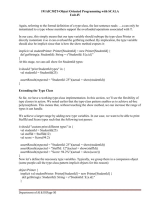 191AIC302T-Object Oriented Programming with SCALA
Unit-IV
Department of AI & DSPage 30
Again, referring to the formal definition of a type-class, the last sentence reads: …a can only be
instantiated to a type whose members support the overloaded operations associated with T.
In our case, this simply means that our type variable should subtype the type-class Printer or
directly instantiate it so it can overload the getString method. By implication, the type variable
should also be implicit since that is how the show method expects it:
implicit val studentPrinter: Printer[StudentId] = new Printer[StudentId] {
def getString(a: StudentId): String = s"StudentId: ${a.id}"
}
At this stage, we can call show for StudentId types:
it should "print StudentId types" in {
val studentId = StudentId(25)
assertResult(expected = "StudentId: 25")(actual = show(studentId))
}
Extending the Type Class
So far, we have a working type-class implementation. In this section, we’ll see the flexibility of
type classes in action. We noted earlier that the type-class pattern enables us to achieve ad-hoc
polymorphism. This means that, without touching the show method, we can increase the range of
types it can handle.
We achieve a larger range by adding new type variables. In our case, we want to be able to print
StaffId and Score types such that the following test passes:
it should "custom print different types" in {
val studentId = StudentId(25)
val staffId = StaffId(12)
val score = Score(94.2)
assertResult(expected = "StudentId: 25")(actual = show(studentId))
assertResult(expected = "StaffId: 12")(actual = show(staffId))
assertResult(expected = "Score: 94.2%")(actual = show(score))
}
Now let’s define the necessary type variables. Typically, we group them in a companion object
(some people call the type-class pattern implicit objects for this reason):
object Printer {
implicit val studentPrinter: Printer[StudentId] = new Printer[StudentId] {
def getString(a: StudentId): String = s"StudentId: ${a.id}"
}
 