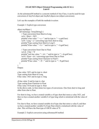 191AIC302T-Object Oriented Programming with SCALA
Unit-IV
Department of AI & DSPage 33
As the asInstanceOf method is a concrete method of Any Class, it can be used for type
conversion of AnyVal object and AnyRef objects too (object conversion).
Let's see the examples of both the methods in action:
Example 1: Explicit type conversion
object myObject {
def main(args: Array[String]) {
// Type conversion from Short to Long
val a : Short = 3421
println("a has value: " + a + " and its type is: " + a.getClass)
val b : Long = a // converting type from short to long
println("Type casting from Short to Long")
println("b has value: " + b + " and its type is: " + b.getClass)
// Type conversion from Char to Float
val ch : Char = 'S'
println("nch has value: " + ch + " and its type is: " + ch.getClass)
val fl : Float = ch // converting type from Char to Float
println("Type casting from Character to Float")
println("fl has value: " + fl + " and its type is: " + fl.getClass)
}
}
Output:
a has value: 3421 and its type is: short
Type casting from Short to Long
b has value: 3421 and its type is: long
ch has value: S and its type is: char
Type casting from Character to Float
fl has value: 83.0 and its type is: float
In the above code, we have done two types of conversions. One from short to long and
other from char to float.
For short to long, we have created variable a of type short that stores a value 3421, and
then we have created another variable b of type long which is initialized with the value of
short.
For char to float, we have created variable ch of type char that stores a value S, and then
we have created another variable fl of type float which is initialized with the value of
char. This will have the float type of ASCII value of 'S'.
Example 2: Explicit conversion using asInstanceOf method
 