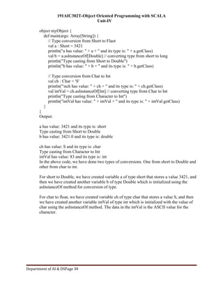 191AIC302T-Object Oriented Programming with SCALA
Unit-IV
Department of AI & DSPage 34
object myObject {
def main(args: Array[String]) {
// Type conversion from Short to Flaot
val a : Short = 3421
println("a has value: " + a + " and its type is: " + a.getClass)
val b = a.asInstanceOf[Double] // converting type from short to long
println("Type casting from Short to Double")
println("b has value: " + b + " and its type is: " + b.getClass)
// Type conversion from Char to Int
val ch : Char = 'S'
println("nch has value: " + ch + " and its type is: " + ch.getClass)
val intVal = ch.asInstanceOf[Int] // converting type from Char to Int
println("Type casting from Character to Int")
println("intVal has value: " + intVal + " and its type is: " + intVal.getClass)
}
}
Output:
a has value: 3421 and its type is: short
Type casting from Short to Double
b has value: 3421.0 and its type is: double
ch has value: S and its type is: char
Type casting from Character to Int
intVal has value: 83 and its type is: int
In the above code, we have done two types of conversions. One from short to Double and
other from char to int.
For short to Double, we have created variable a of type short that stores a value 3421, and
then we have created another variable b of type Double which is initialized using the
asInstanceOf method for conversion of type.
For char to float, we have created variable ch of type char that stores a value S, and then
we have created another variable intVal of type int which is initialized with the value of
char using the asInstanceOf method. The data in the intVal is the ASCII value for the
character.
 