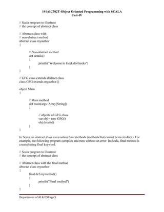 191AIC302T-Object Oriented Programming with SCALA
Unit-IV
Department of AI & DSPage 5
// Scala program to illustrate
// the concept of abstract class
// Abstract class with
// non-abstract method
abstract class myauthor
{
// Non-abstract method
def details()
{
println("Welcome to GeeksforGeeks")
}
}
// GFG class extends abstract class
class GFG extends myauthor{}
object Main
{
// Main method
def main(args: Array[String])
{
// objects of GFG class
var obj = new GFG()
obj.details()
}
}
In Scala, an abstract class can contain final methods (methods that cannot be overridden). For
example, the following program compiles and runs without an error. In Scala, final method is
created using final keyword.
// Scala program to illustrate
// the concept of abstract class
// Abstract class with the final method
abstract class myauthor
{
final def mymethod()
{
println("Final method")
}
}
 