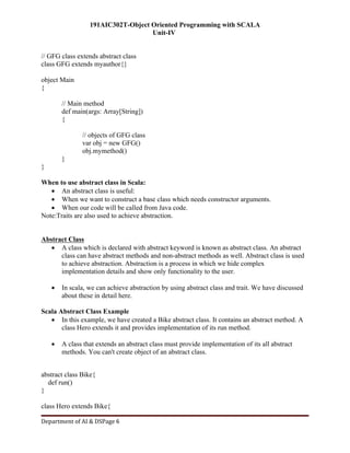 191AIC302T-Object Oriented Programming with SCALA
Unit-IV
Department of AI & DSPage 6
// GFG class extends abstract class
class GFG extends myauthor{}
object Main
{
// Main method
def main(args: Array[String])
{
// objects of GFG class
var obj = new GFG()
obj.mymethod()
}
}
When to use abstract class in Scala:
 An abstract class is useful:
 When we want to construct a base class which needs constructor arguments.
 When our code will be called from Java code.
Note:Traits are also used to achieve abstraction.
Abstract Class
 A class which is declared with abstract keyword is known as abstract class. An abstract
class can have abstract methods and non-abstract methods as well. Abstract class is used
to achieve abstraction. Abstraction is a process in which we hide complex
implementation details and show only functionality to the user.
 In scala, we can achieve abstraction by using abstract class and trait. We have discussed
about these in detail here.
Scala Abstract Class Example
 In this example, we have created a Bike abstract class. It contains an abstract method. A
class Hero extends it and provides implementation of its run method.
 A class that extends an abstract class must provide implementation of its all abstract
methods. You can't create object of an abstract class.
abstract class Bike{
def run()
}
class Hero extends Bike{
 