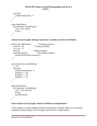 191AIC302T-Object Oriented Programming with SCALA
Unit-IV
Department of AI & DSPage 7
def run(){
println("running fine...")
}
}
object MainObject{
def main(args: Array[String]){
var h = new Hero()
h.run()
}
}
Abstract Class Example: Having Constructor, Variables and Abstract Methods
abstract class Bike(a:Int){ // Creating constructor
var b:Int = 20 // Creating variables
var c:Int = 25
def run() // Abstract method
def performance(){ // Non-abstract method
println("Performance awesome")
}
}
class Hero(a:Int) extends Bike(a){
c = 30
def run(){
println("Running fine...")
println("a = "+a)
println("b = "+b)
println("c = "+c)
}
}
object MainObject{
def main(args: Array[String]){
var h = new Hero(10)
h.run()
h.performance()
}
}
Scala Abstract Class Example: Abstract Method is not implemented
In this example, we didn't implement abstract method run(). Compiler reports an error during
compilation of this program. Error message is given below in output section.
 