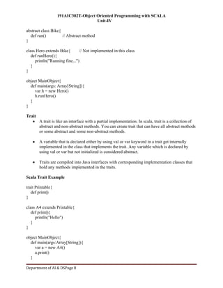 191AIC302T-Object Oriented Programming with SCALA
Unit-IV
Department of AI & DSPage 8
abstract class Bike{
def run() // Abstract method
}
class Hero extends Bike{ // Not implemented in this class
def runHero(){
println("Running fine...")
}
}
object MainObject{
def main(args: Array[String]){
var h = new Hero()
h.runHero()
}
}
Trait
 A trait is like an interface with a partial implementation. In scala, trait is a collection of
abstract and non-abstract methods. You can create trait that can have all abstract methods
or some abstract and some non-abstract methods.
 A variable that is declared either by using val or var keyword in a trait get internally
implemented in the class that implements the trait. Any variable which is declared by
using val or var but not initialized is considered abstract.
 Traits are compiled into Java interfaces with corresponding implementation classes that
hold any methods implemented in the traits.
Scala Trait Example
trait Printable{
def print()
}
class A4 extends Printable{
def print(){
println("Hello")
}
}
object MainObject{
def main(args:Array[String]){
var a = new A4()
a.print()
}
 