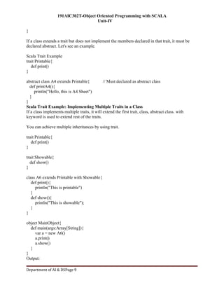 191AIC302T-Object Oriented Programming with SCALA
Unit-IV
Department of AI & DSPage 9
}
If a class extends a trait but does not implement the members declared in that trait, it must be
declared abstract. Let's see an example.
Scala Trait Example
trait Printable{
def print()
}
abstract class A4 extends Printable{ // Must declared as abstract class
def printA4(){
println("Hello, this is A4 Sheet")
}
}
Scala Trait Example: Implementing Multiple Traits in a Class
If a class implements multiple traits, it will extend the first trait, class, abstract class. with
keyword is used to extend rest of the traits.
You can achieve multiple inheritances by using trait.
trait Printable{
def print()
}
trait Showable{
def show()
}
class A6 extends Printable with Showable{
def print(){
println("This is printable")
}
def show(){
println("This is showable");
}
}
object MainObject{
def main(args:Array[String]){
var a = new A6()
a.print()
a.show()
}
}
Output:
 