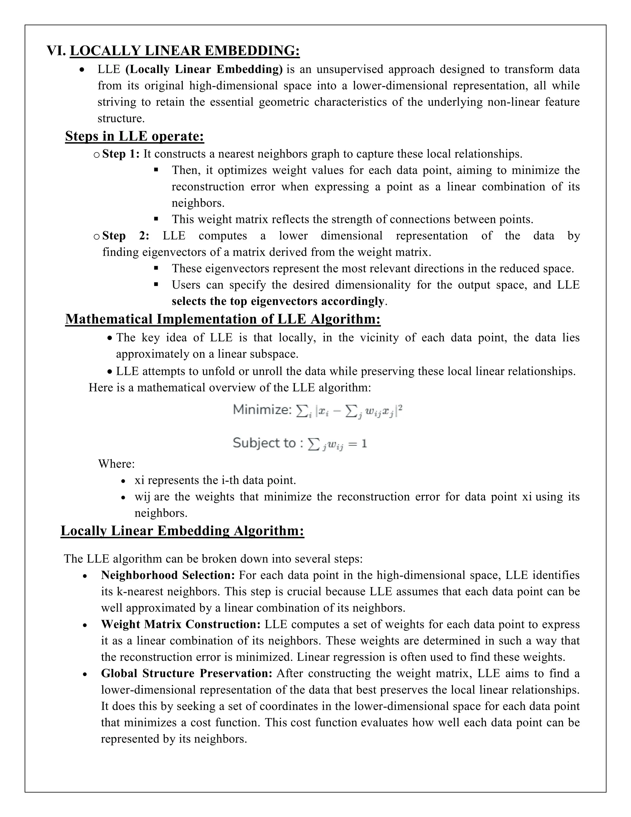 VI. LOCALLY LINEAR EMBEDDING:
 LLE (Locally Linear Embedding) is an unsupervised approach designed to transform data
from its original high-dimensional space into a lower-dimensional representation, all while
striving to retain the essential geometric characteristics of the underlying non-linear feature
structure.
Steps in LLE operate:
oStep 1: It constructs a nearest neighbors graph to capture these local relationships.
 Then, it optimizes weight values for each data point, aiming to minimize the
reconstruction error when expressing a point as a linear combination of its
neighbors.
 This weight matrix reflects the strength of connections between points.
oStep 2: LLE computes a lower dimensional representation of the data by
finding eigenvectors of a matrix derived from the weight matrix.
 These eigenvectors represent the most relevant directions in the reduced space.
 Users can specify the desired dimensionality for the output space, and LLE
selects the top eigenvectors accordingly.
Mathematical Implementation of LLE Algorithm:
 The key idea of LLE is that locally, in the vicinity of each data point, the data lies
approximately on a linear subspace.
 LLE attempts to unfold or unroll the data while preserving these local linear relationships.
Here is a mathematical overview of the LLE algorithm:
Where:
 xi represents the i-th data point.
 wij are the weights that minimize the reconstruction error for data point xi using its
neighbors.
Locally Linear Embedding Algorithm:
The LLE algorithm can be broken down into several steps:
 Neighborhood Selection: For each data point in the high-dimensional space, LLE identifies
its k-nearest neighbors. This step is crucial because LLE assumes that each data point can be
well approximated by a linear combination of its neighbors.
 Weight Matrix Construction: LLE computes a set of weights for each data point to express
it as a linear combination of its neighbors. These weights are determined in such a way that
the reconstruction error is minimized. Linear regression is often used to find these weights.
 Global Structure Preservation: After constructing the weight matrix, LLE aims to find a
lower-dimensional representation of the data that best preserves the local linear relationships.
It does this by seeking a set of coordinates in the lower-dimensional space for each data point
that minimizes a cost function. This cost function evaluates how well each data point can be
represented by its neighbors.
 
