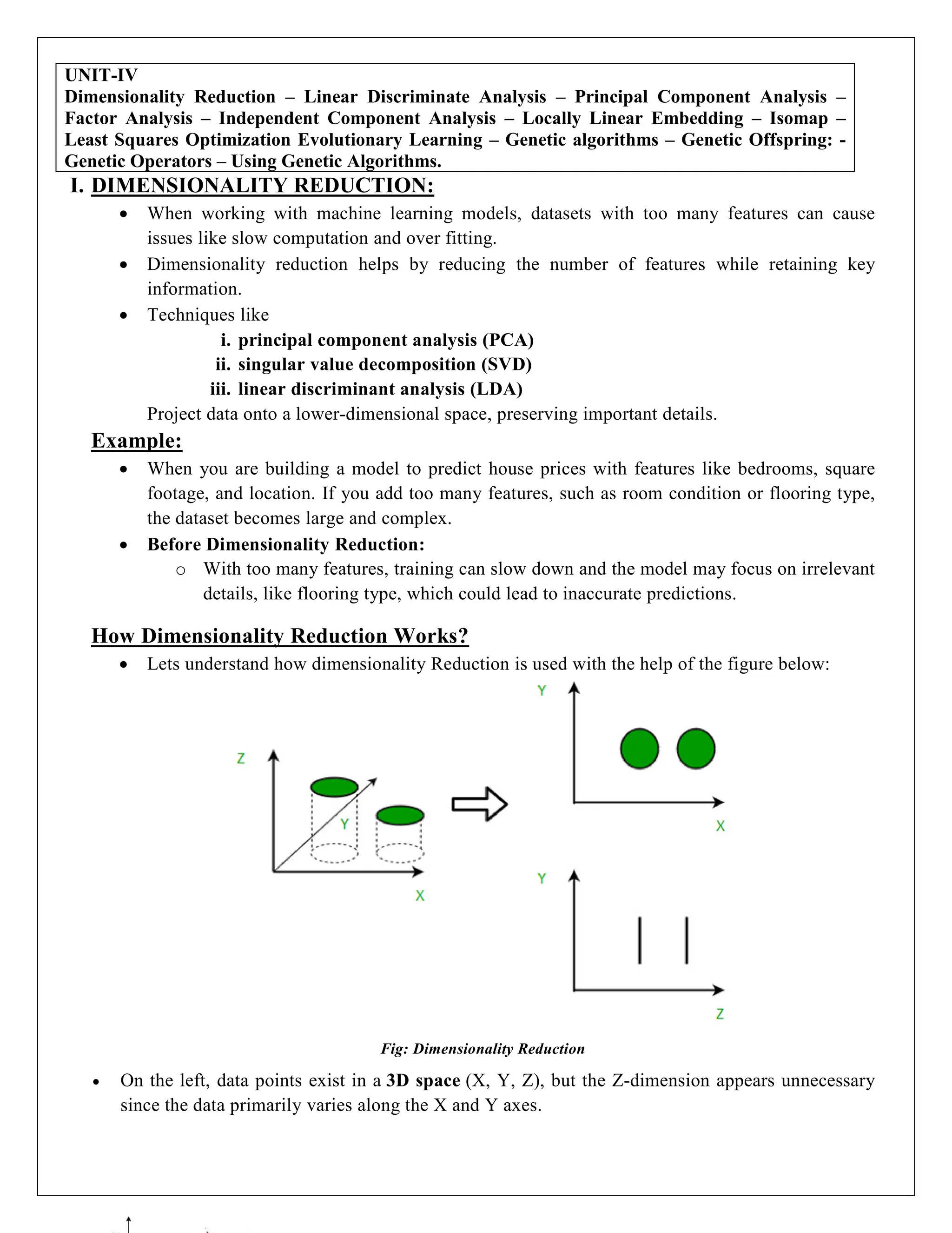 UNIT-IV
Dimensionality Reduction – Linear Discriminate Analysis – Principal Component Analysis –
Factor Analysis – Independent Component Analysis – Locally Linear Embedding – Isomap –
Least Squares Optimization Evolutionary Learning – Genetic algorithms – Genetic Offspring: -
Genetic Operators – Using Genetic Algorithms.
I. DIMENSIONALITY REDUCTION:
 When working with machine learning models, datasets with too many features can cause
issues like slow computation and over fitting.
 Dimensionality reduction helps by reducing the number of features while retaining key
information.
 Techniques like
i. principal component analysis (PCA)
ii. singular value decomposition (SVD)
iii. linear discriminant analysis (LDA)
Project data onto a lower-dimensional space, preserving important details.
Example:
 When you are building a model to predict house prices with features like bedrooms, square
footage, and location. If you add too many features, such as room condition or flooring type,
the dataset becomes large and complex.
 Before Dimensionality Reduction:
o With too many features, training can slow down and the model may focus on irrelevant
details, like flooring type, which could lead to inaccurate predictions.
How Dimensionality Reduction Works?
 Lets understand how dimensionality Reduction is used with the help of the figure below:
Fig: Dimensionality Reduction
 On the left, data points exist in a 3D space (X, Y, Z), but the Z-dimension appears unnecessary
since the data primarily varies along the X and Y axes.
 