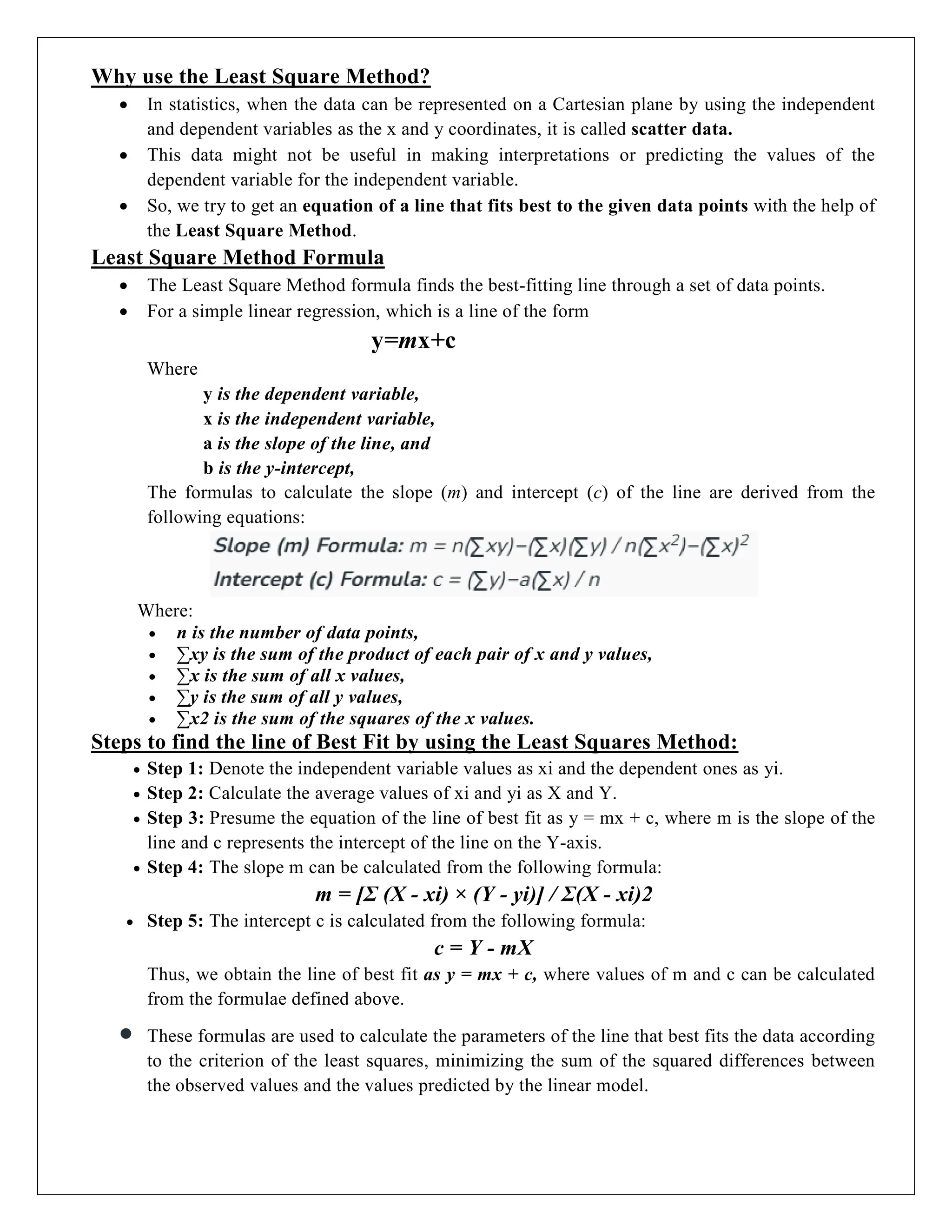 Why use the Least Square Method?
 In statistics, when the data can be represented on a Cartesian plane by using the independent
and dependent variables as the x and y coordinates, it is called scatter data.
 This data might not be useful in making interpretations or predicting the values of the
dependent variable for the independent variable.
 So, we try to get an equation of a line that fits best to the given data points with the help of
the Least Square Method.
Least Square Method Formula
 The Least Square Method formula finds the best-fitting line through a set of data points.
 For a simple linear regression, which is a line of the form
y=mx+c
Where
y is the dependent variable,
x is the independent variable,
a is the slope of the line, and
b is the y-intercept,
The formulas to calculate the slope (m) and intercept (c) of the line are derived from the
following equations:
Where:
 n is the number of data points,
 ∑xy is the sum of the product of each pair of x and y values,
 ∑x is the sum of all x values,
 ∑y is the sum of all y values,
 ∑x2 is the sum of the squares of the x values.
Steps to find the line of Best Fit by using the Least Squares Method:
 Step 1: Denote the independent variable values as xi and the dependent ones as yi.
 Step 2: Calculate the average values of xi and yi as X and Y.
 Step 3: Presume the equation of the line of best fit as y = mx + c, where m is the slope of the
line and c represents the intercept of the line on the Y-axis.
 Step 4: The slope m can be calculated from the following formula:
m = [Σ (X - xi) × (Y - yi)] / Σ(X - xi)2
 Step 5: The intercept c is calculated from the following formula:
c = Y - mX
Thus, we obtain the line of best fit as y = mx + c, where values of m and c can be calculated
from the formulae defined above.
 These formulas are used to calculate the parameters of the line that best fits the data according
to the criterion of the least squares, minimizing the sum of the squared differences between
the observed values and the values predicted by the linear model.
 