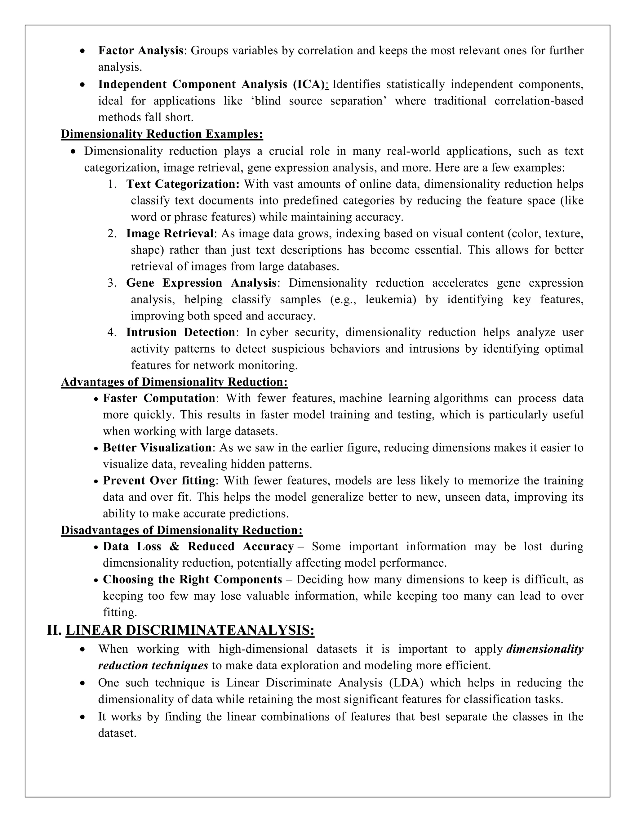  Factor Analysis: Groups variables by correlation and keeps the most relevant ones for further
analysis.
 Independent Component Analysis (ICA): Identifies statistically independent components,
ideal for applications like ‘blind source separation’ where traditional correlation-based
methods fall short.
Dimensionality Reduction Examples:
 Dimensionality reduction plays a crucial role in many real-world applications, such as text
categorization, image retrieval, gene expression analysis, and more. Here are a few examples:
1. Text Categorization: With vast amounts of online data, dimensionality reduction helps
classify text documents into predefined categories by reducing the feature space (like
word or phrase features) while maintaining accuracy.
2. Image Retrieval: As image data grows, indexing based on visual content (color, texture,
shape) rather than just text descriptions has become essential. This allows for better
retrieval of images from large databases.
3. Gene Expression Analysis: Dimensionality reduction accelerates gene expression
analysis, helping classify samples (e.g., leukemia) by identifying key features,
improving both speed and accuracy.
4. Intrusion Detection: In cyber security, dimensionality reduction helps analyze user
activity patterns to detect suspicious behaviors and intrusions by identifying optimal
features for network monitoring.
Advantages of Dimensionality Reduction:
 Faster Computation: With fewer features, machine learning algorithms can process data
more quickly. This results in faster model training and testing, which is particularly useful
when working with large datasets.
 Better Visualization: As we saw in the earlier figure, reducing dimensions makes it easier to
visualize data, revealing hidden patterns.
 Prevent Over fitting: With fewer features, models are less likely to memorize the training
data and over fit. This helps the model generalize better to new, unseen data, improving its
ability to make accurate predictions.
Disadvantages of Dimensionality Reduction:
 Data Loss & Reduced Accuracy – Some important information may be lost during
dimensionality reduction, potentially affecting model performance.
 Choosing the Right Components – Deciding how many dimensions to keep is difficult, as
keeping too few may lose valuable information, while keeping too many can lead to over
fitting.
II. LINEAR DISCRIMINATEANALYSIS:
 When working with high-dimensional datasets it is important to apply dimensionality
reduction techniques to make data exploration and modeling more efficient.
 One such technique is Linear Discriminate Analysis (LDA) which helps in reducing the
dimensionality of data while retaining the most significant features for classification tasks.
 It works by finding the linear combinations of features that best separate the classes in the
dataset.
 