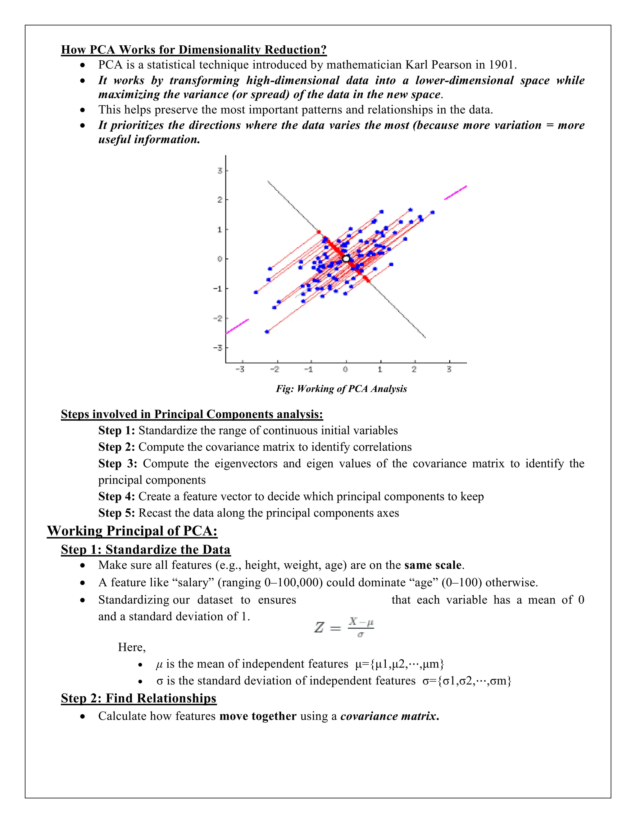 How PCA Works for Dimensionality Reduction?
 PCA is a statistical technique introduced by mathematician Karl Pearson in 1901.
 It works by transforming high-dimensional data into a lower-dimensional space while
maximizing the variance (or spread) of the data in the new space.
 This helps preserve the most important patterns and relationships in the data.
 It prioritizes the directions where the data varies the most (because more variation = more
useful information.
Fig: Working of PCA Analysis
Steps involved in Principal Components analysis:
Step 1: Standardize the range of continuous initial variables
Step 2: Compute the covariance matrix to identify correlations
Step 3: Compute the eigenvectors and eigen values of the covariance matrix to identify the
principal components
Step 4: Create a feature vector to decide which principal components to keep
Step 5: Recast the data along the principal components axes
Working Principal of PCA:
Step 1: Standardize the Data
 Make sure all features (e.g., height, weight, age) are on the same scale.
 A feature like “salary” (ranging 0–100,000) could dominate “age” (0–100) otherwise.
 Standardizing our dataset to ensures that each variable has a mean of 0
and a standard deviation of 1.
Here,
 μ is the mean of independent features μ={μ1,μ2,⋯,μm}
 σ is the standard deviation of independent features σ={σ1,σ2,⋯,σm}
Step 2: Find Relationships
 Calculate how features move together using a covariance matrix.
 