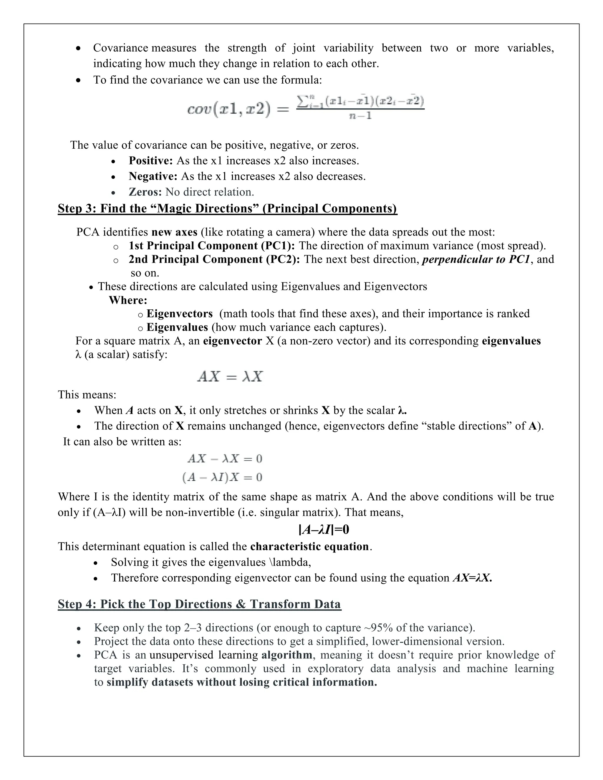  Covariance measures the strength of joint variability between two or more variables,
indicating how much they change in relation to each other.
 To find the covariance we can use the formula:
The value of covariance can be positive, negative, or zeros.
 Positive: As the x1 increases x2 also increases.
 Negative: As the x1 increases x2 also decreases.
 Zeros: No direct relation.
Step 3: Find the “Magic Directions” (Principal Components)
PCA identifies new axes (like rotating a camera) where the data spreads out the most:
o 1st Principal Component (PC1): The direction of maximum variance (most spread).
o 2nd Principal Component (PC2): The next best direction, perpendicular to PC1, and
so on.
 These directions are calculated using Eigenvalues and Eigenvectors
Where:
o Eigenvectors (math tools that find these axes), and their importance is ranked
o Eigenvalues (how much variance each captures).
For a square matrix A, an eigenvector X (a non-zero vector) and its corresponding eigenvalues
λ (a scalar) satisfy:
This means:
 When A acts on X, it only stretches or shrinks X by the scalar λ.
 The direction of X remains unchanged (hence, eigenvectors define “stable directions” of A).
It can also be written as:
Where I is the identity matrix of the same shape as matrix A. And the above conditions will be true
only if (A–λI) will be non-invertible (i.e. singular matrix). That means,
∣A–λI∣=0
This determinant equation is called the characteristic equation.
 Solving it gives the eigenvalues lambda,
 Therefore corresponding eigenvector can be found using the equation AX=λX.
Step 4: Pick the Top Directions & Transform Data
 Keep only the top 2–3 directions (or enough to capture ~95% of the variance).
 Project the data onto these directions to get a simplified, lower-dimensional version.
 PCA is an unsupervised learning algorithm, meaning it doesn’t require prior knowledge of
target variables. It’s commonly used in exploratory data analysis and machine learning
to simplify datasets without losing critical information.
 